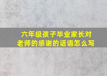 六年级孩子毕业家长对老师的感谢的话语怎么写