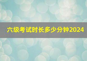 六级考试时长多少分钟2024