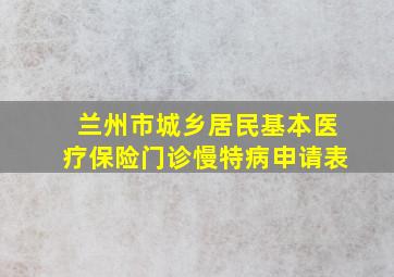 兰州市城乡居民基本医疗保险门诊慢特病申请表