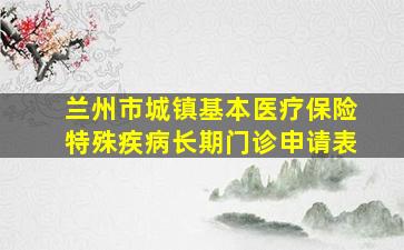 兰州市城镇基本医疗保险特殊疾病长期门诊申请表