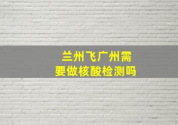 兰州飞广州需要做核酸检测吗