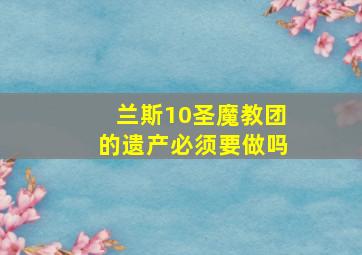 兰斯10圣魔教团的遗产必须要做吗