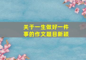 关于一生做好一件事的作文题目新颖