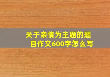 关于亲情为主题的题目作文600字怎么写