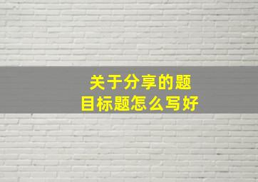 关于分享的题目标题怎么写好