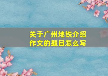 关于广州地铁介绍作文的题目怎么写