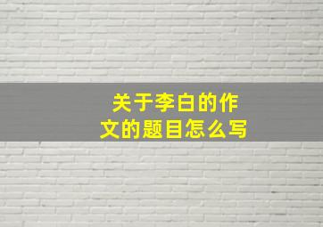 关于李白的作文的题目怎么写