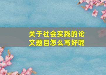 关于社会实践的论文题目怎么写好呢