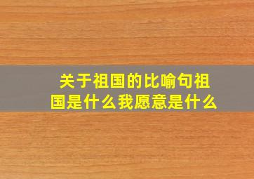 关于祖国的比喻句祖国是什么我愿意是什么