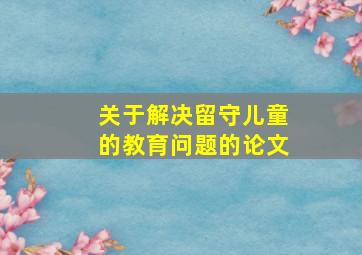 关于解决留守儿童的教育问题的论文