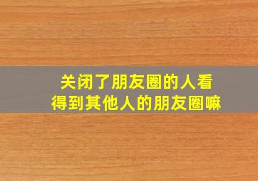 关闭了朋友圈的人看得到其他人的朋友圈嘛