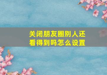 关闭朋友圈别人还看得到吗怎么设置