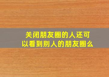 关闭朋友圈的人还可以看到别人的朋友圈么