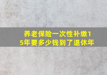 养老保险一次性补缴15年要多少钱到了退休年