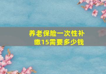 养老保险一次性补缴15需要多少钱