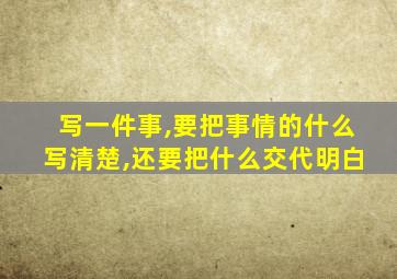 写一件事,要把事情的什么写清楚,还要把什么交代明白