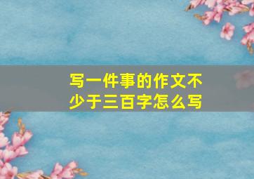 写一件事的作文不少于三百字怎么写