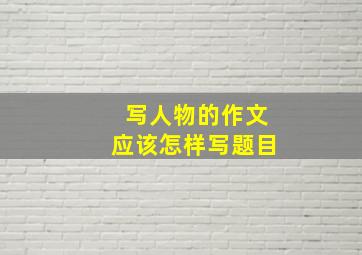 写人物的作文应该怎样写题目