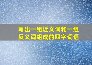 写出一组近义词和一组反义词组成的四字词语