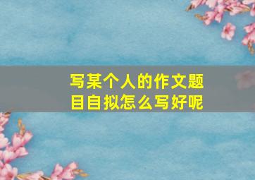 写某个人的作文题目自拟怎么写好呢