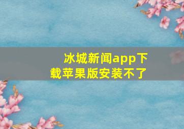 冰城新闻app下载苹果版安装不了