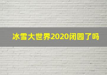 冰雪大世界2020闭园了吗