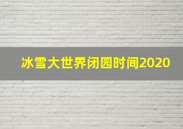 冰雪大世界闭园时间2020