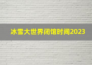 冰雪大世界闭馆时间2023