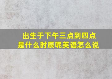 出生于下午三点到四点是什么时辰呢英语怎么说