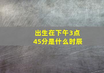 出生在下午3点45分是什么时辰