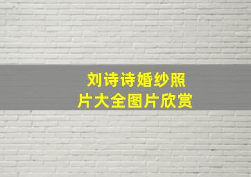 刘诗诗婚纱照片大全图片欣赏