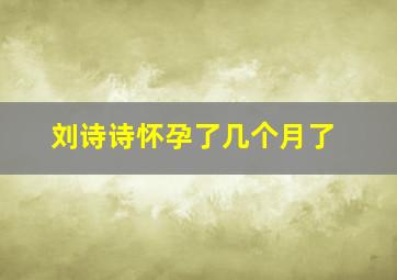 刘诗诗怀孕了几个月了