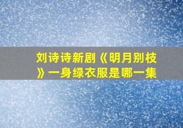 刘诗诗新剧《明月别枝》一身绿衣服是哪一集