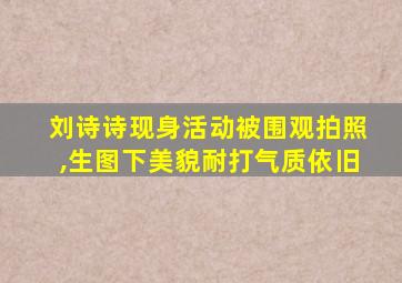 刘诗诗现身活动被围观拍照,生图下美貌耐打气质依旧