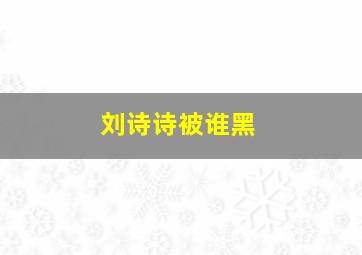 刘诗诗被谁黑