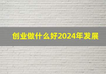 创业做什么好2024年发展