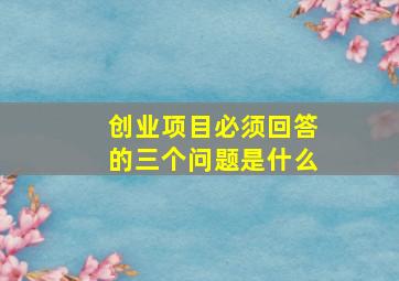 创业项目必须回答的三个问题是什么