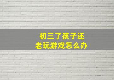 初三了孩子还老玩游戏怎么办