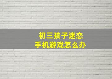 初三孩子迷恋手机游戏怎么办