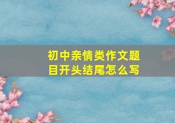 初中亲情类作文题目开头结尾怎么写