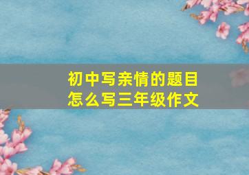 初中写亲情的题目怎么写三年级作文