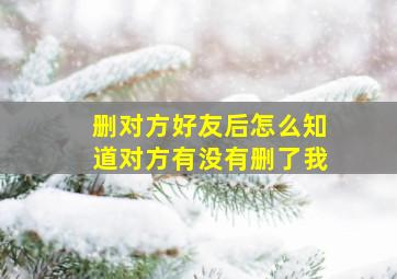 删对方好友后怎么知道对方有没有删了我