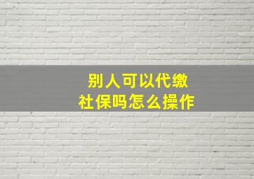 别人可以代缴社保吗怎么操作