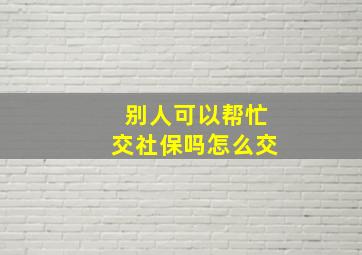 别人可以帮忙交社保吗怎么交