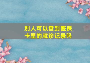 别人可以查到医保卡里的就诊记录吗