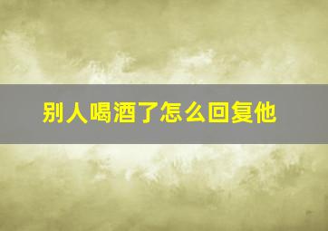 别人喝酒了怎么回复他