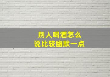 别人喝酒怎么说比较幽默一点