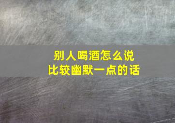 别人喝酒怎么说比较幽默一点的话