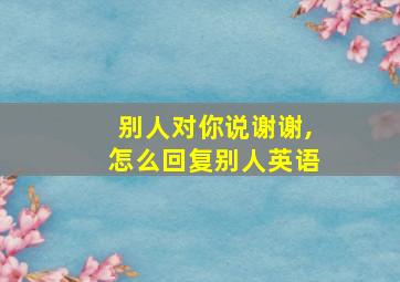 别人对你说谢谢,怎么回复别人英语