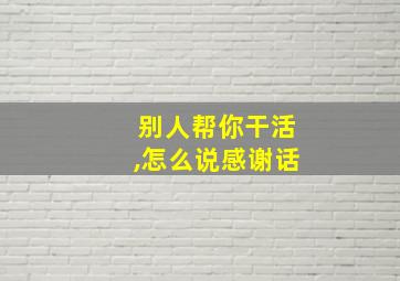 别人帮你干活,怎么说感谢话